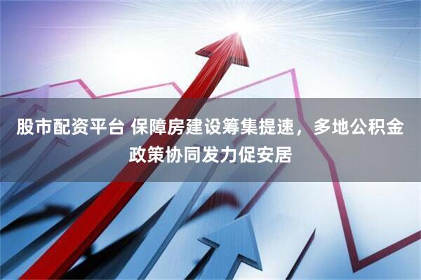 股市配资平台 保障房建设筹集提速，多地公积金政策协同发力促安居