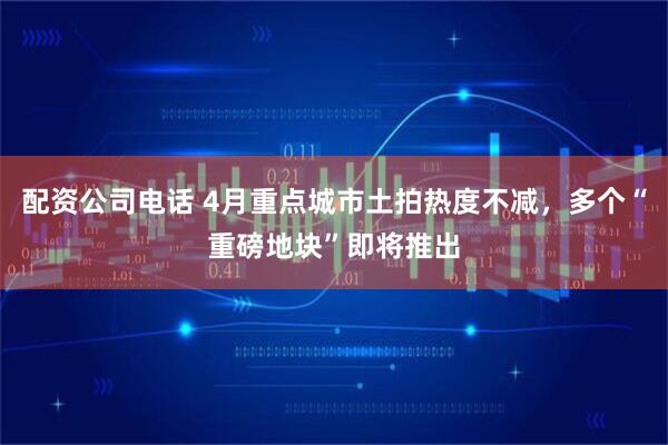 配资公司电话 4月重点城市土拍热度不减，多个“重磅地块”即将推出