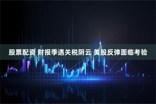 股票配资 财报季遇关税阴云 美股反弹面临考验