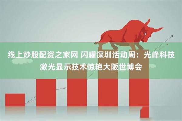 线上炒股配资之家网 闪耀深圳活动周：光峰科技激光显示技术惊艳大阪世博会