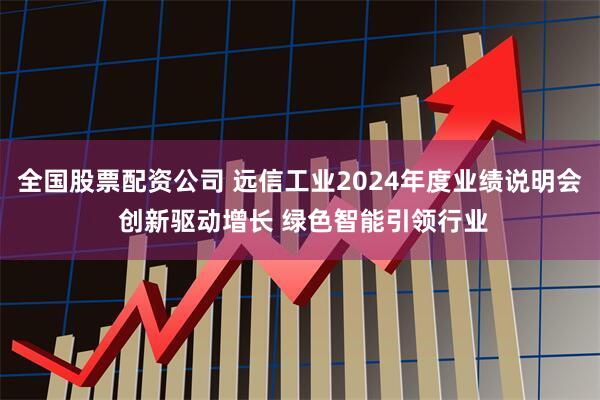 全国股票配资公司 远信工业2024年度业绩说明会 创新驱动增长 绿色智能引领行业