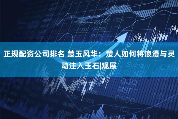 正规配资公司排名 楚玉风华：楚人如何将浪漫与灵动注入玉石|观展