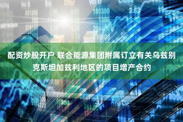 配资炒股开户 联合能源集团附属订立有关乌兹别克斯坦加兹利地区的项目增产合约