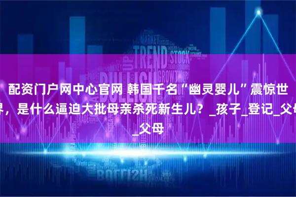 配资门户网中心官网 韩国千名“幽灵婴儿”震惊世界，是什么逼迫大批母亲杀死新生儿？_孩子_登记_父母
