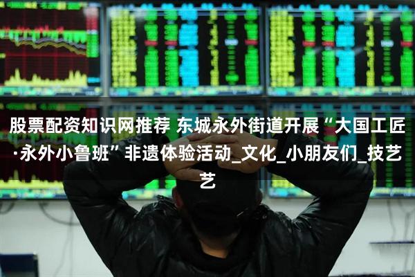 股票配资知识网推荐 东城永外街道开展“大国工匠·永外小鲁班”非遗体验活动_文化_小朋友们_技艺