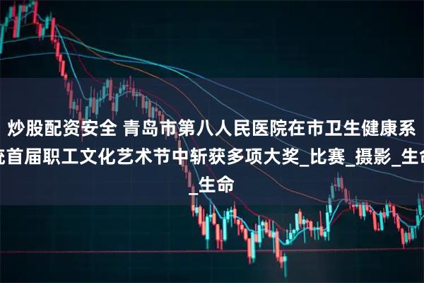 炒股配资安全 青岛市第八人民医院在市卫生健康系统首届职工文化艺术节中斩获多项大奖_比赛_摄影_生命