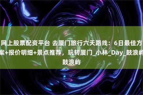 网上股票配资平台 去厦门旅行六天路线：6日最佳方案+报价明细+景点推荐，玩转厦门_小林_Day_鼓浪屿