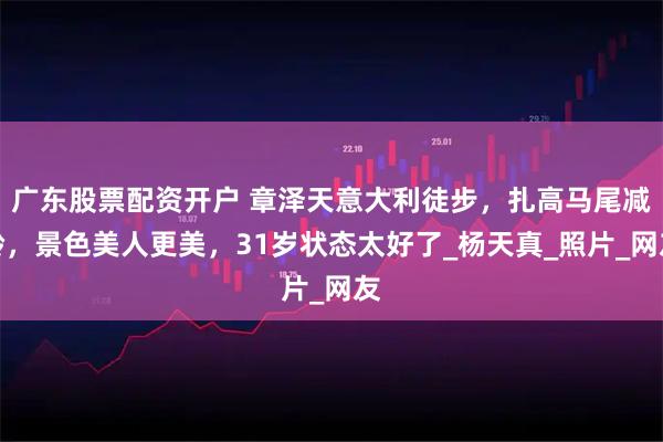 广东股票配资开户 章泽天意大利徒步，扎高马尾减龄，景色美人更美，31岁状态太好了_杨天真_照片_网友