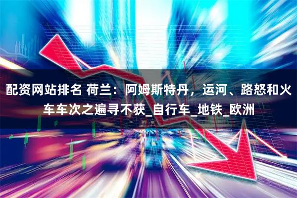 配资网站排名 荷兰：阿姆斯特丹，运河、路怒和火车车次之遍寻不获_自行车_地铁_欧洲