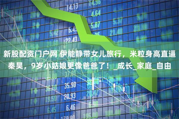 新股配资门户网 伊能静带女儿旅行，米粒身高直逼秦昊，9岁小姑娘更像爸爸了！_成长_家庭_自由