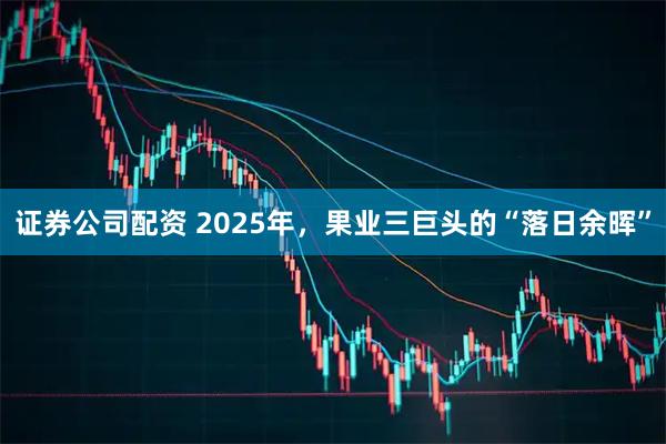 证券公司配资 2025年，果业三巨头的“落日余晖”