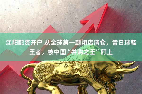 沈阳配资开户 从全球第一到闭店清仓，昔日球鞋王者，被中国“并购之王”盯上