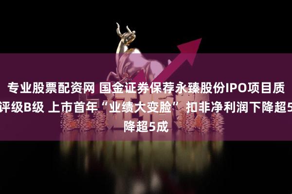 专业股票配资网 国金证券保荐永臻股份IPO项目质量评级B级 上市首年“业绩大变脸” 扣非净利润下降超5成