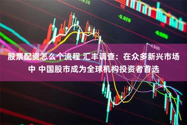 股票配资怎么个流程 汇丰调查：在众多新兴市场中 中国股市成为全球机构投资者首选
