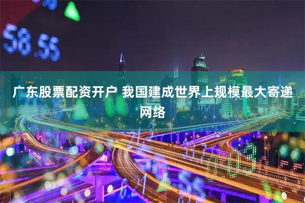 广东股票配资开户 我国建成世界上规模最大寄递网络