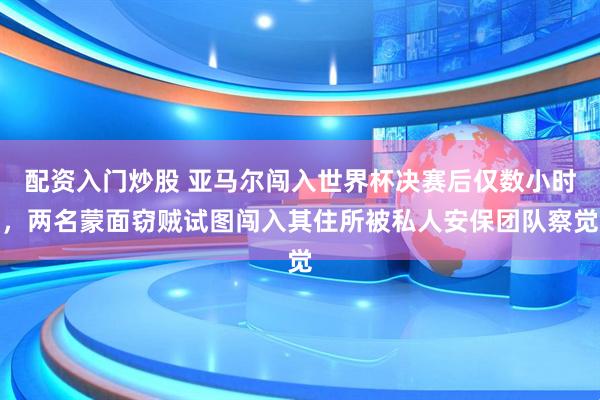 配资入门炒股 亚马尔闯入世界杯决赛后仅数小时，两名蒙面窃贼试图闯入其住所被私人安保团队察觉